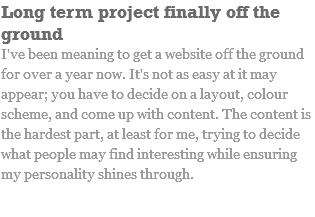 Long term project finally off the ground I've been meaning to get a website off the ground for over a year now. It's not as easy at it may appear; you have to decide on a layout, colour scheme, and come up with content. The content is the hardest part, at least for me, trying to decide what people may find interesting while ensuring my personality shines through.