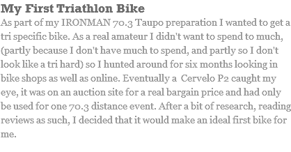 My First Triathlon Bike As part of my IRONMAN 70.3 Taupo preparation I wanted to get a tri specific bike. As a real amateur I didn't want to spend to much, (partly because I don't have much to spend, and partly so I don't look like a tri hard) so I hunted around for six months looking in bike shops as well as online. Eventually a Cervelo P2 caught my eye, it was on an auction site for a real bargain price and had only be used for one 70.3 distance event. After a bit of research, reading reviews as such, I decided that it would make an ideal first bike for me.
