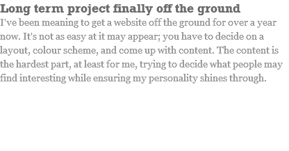 Long term project finally off the ground I've been meaning to get a website off the ground for over a year now. It's not as easy at it may appear; you have to decide on a layout, colour scheme, and come up with content. The content is the hardest part, at least for me, trying to decide what people may find interesting while ensuring my personality shines through.